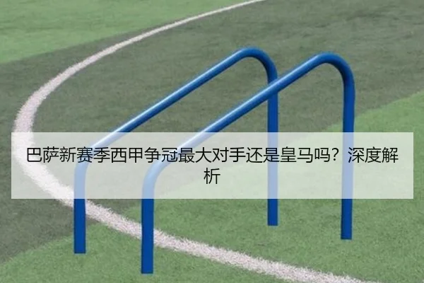 巴萨新赛季西甲争冠最大对手还是皇马吗？深度解析