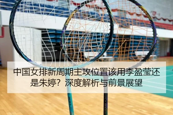 中国女排新周期主攻位置该用李盈莹还是朱婷？深度解析与前景展望