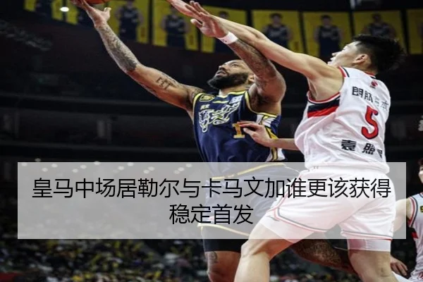 皇马中场居勒尔与卡马文加谁更该获得稳定首发