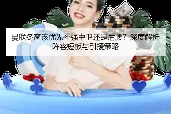 曼联冬窗该优先补强中卫还是后腰？深度解析阵容短板与引援策略