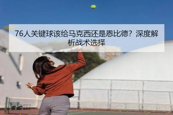 76人关键球该给马克西还是恩比德？深度解析战术选择