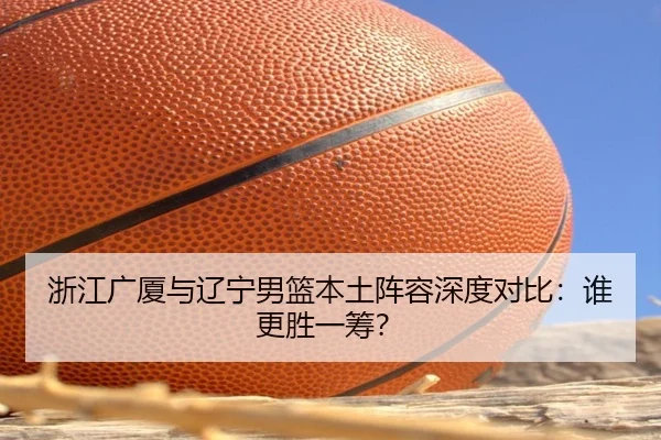 浙江广厦与辽宁男篮本土阵容深度对比：谁更胜一筹？